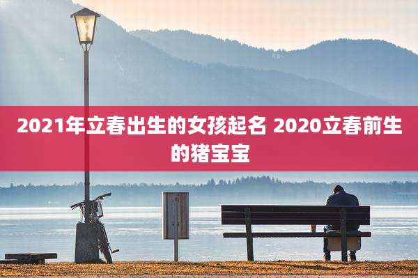 2021年立春出生的女孩起名 2020立春前生的猪宝宝