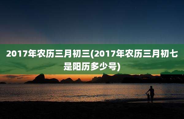 2017年农历三月初三(2017年农历三月初七是阳历多少号)