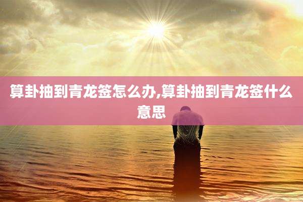 算卦抽到青龙签怎么办,算卦抽到青龙签什么意思