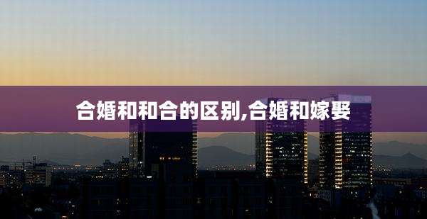 合婚和和合的区别,合婚和嫁娶
