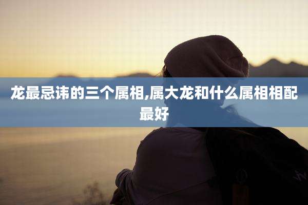 龙最忌讳的三个属相,属大龙和什么属相相配最好