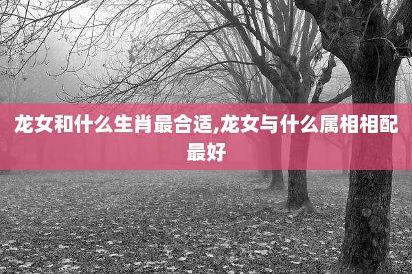 龙女和什么生肖最合适,龙女与什么属相相配最好