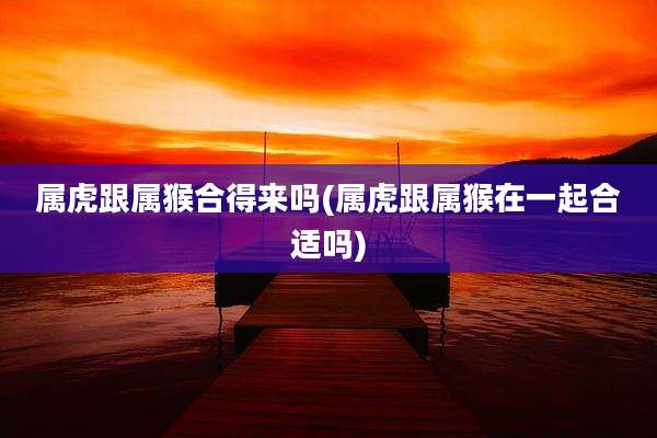 属虎跟属猴合得来吗(属虎跟属猴在一起合适吗)