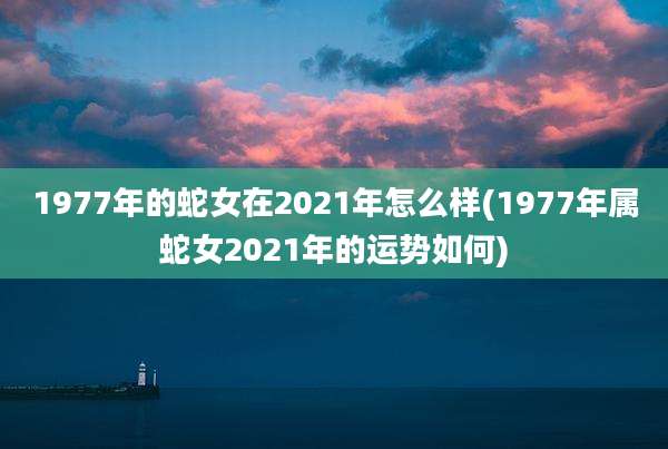 1977年的蛇女在2021年怎么样(1977年属蛇女2021年的运势如何)