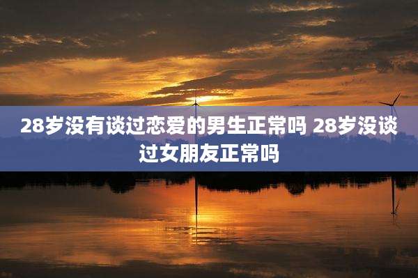 28岁没有谈过恋爱的男生正常吗 28岁没谈过女朋友正常吗