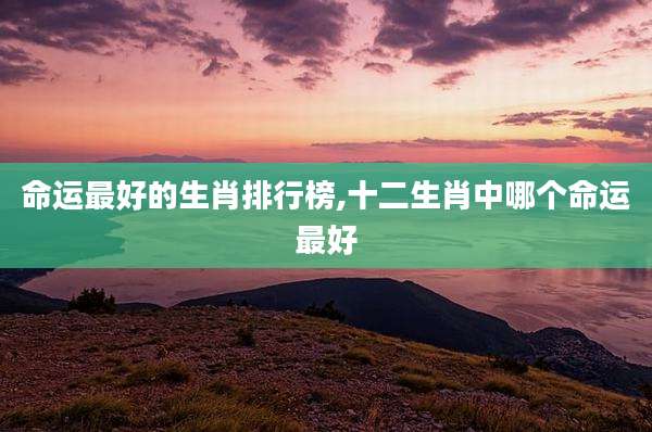 命运最好的生肖排行榜,十二生肖中哪个命运最好
