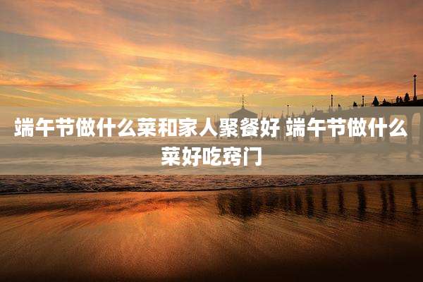 端午节做什么菜和家人聚餐好 端午节做什么菜好吃窍门