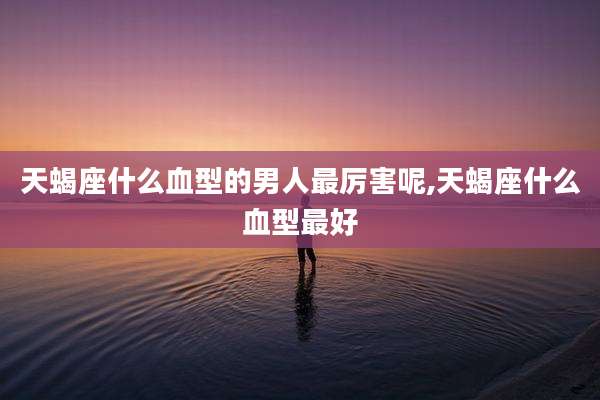 天蝎座什么血型的男人最厉害呢,天蝎座什么血型最好