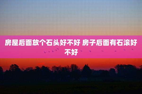 房屋后面放个石头好不好 房子后面有石滚好不好
