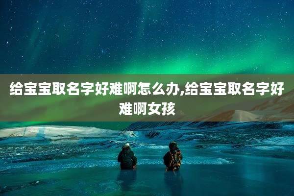 给宝宝取名字好难啊怎么办,给宝宝取名字好难啊女孩