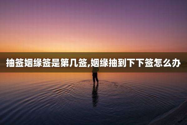 抽签姻缘签是第几签,姻缘抽到下下签怎么办