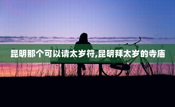 昆明那个可以请太岁符,昆明拜太岁的寺庙