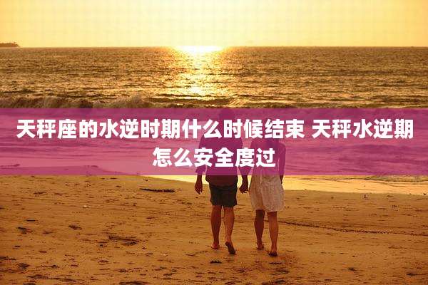 天秤座的水逆时期什么时候结束 天秤水逆期怎么安全度过