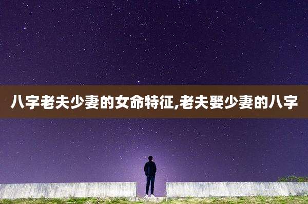 八字老夫少妻的女命特征,老夫娶少妻的八字