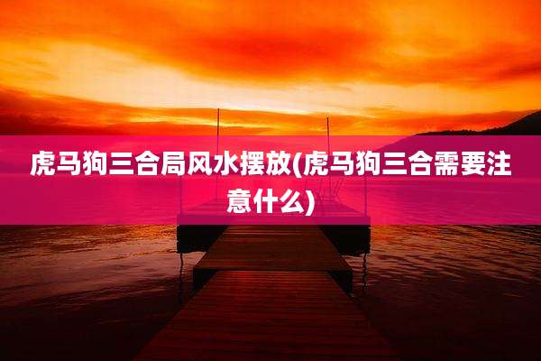 虎马狗三合局风水摆放(虎马狗三合需要注意什么)