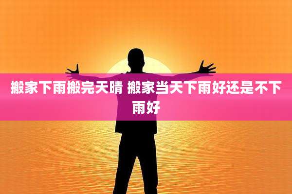 搬家下雨搬完天晴 搬家当天下雨好还是不下雨好