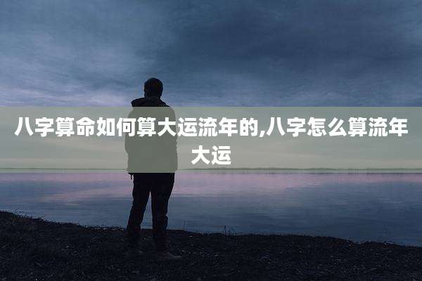 八字算命如何算大运流年的,八字怎么算流年大运
