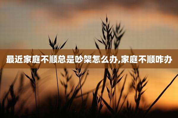 最近家庭不顺总是吵架怎么办,家庭不顺咋办