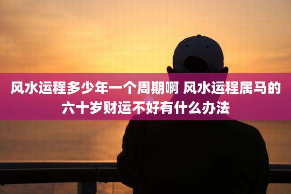 风水运程多少年一个周期啊 风水运程属马的六十岁财运不好有什么办法