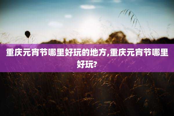 重庆元宵节哪里好玩的地方,重庆元宵节哪里好玩?