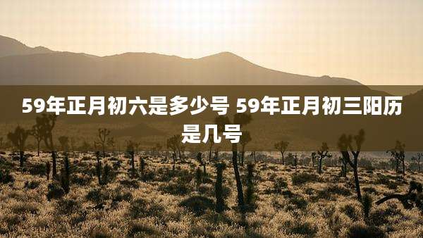 59年正月初六是多少号 59年正月初三阳历是几号