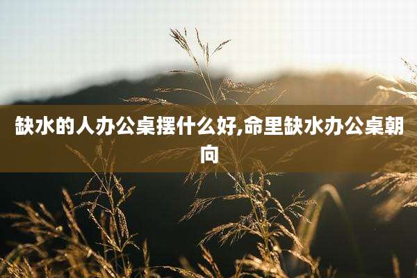 缺水的人办公桌摆什么好,命里缺水办公桌朝向