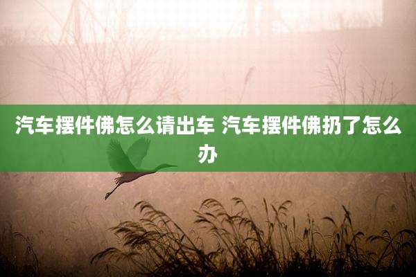 汽车摆件佛怎么请出车 汽车摆件佛扔了怎么办