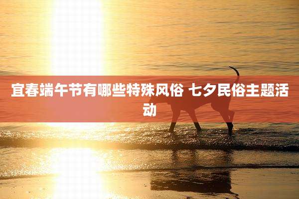 宜春端午节有哪些特殊风俗 七夕民俗主题活动