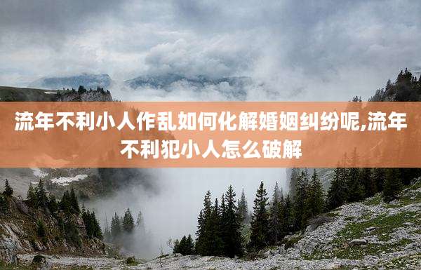 流年不利小人作乱如何化解婚姻纠纷呢,流年不利犯小人怎么破解