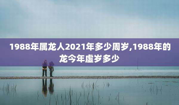 1988年属龙人2021年多少周岁,1988年的龙今年虚岁多少