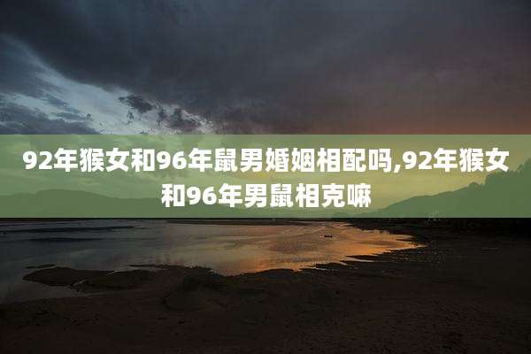 92年猴女和96年鼠男婚姻相配吗,92年猴女和96年男鼠相克嘛