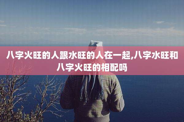 八字火旺的人跟水旺的人在一起,八字水旺和八字火旺的相配吗