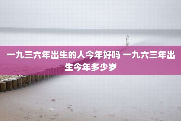 一九三六年出生的人今年好吗 一九六三年出生今年多少岁