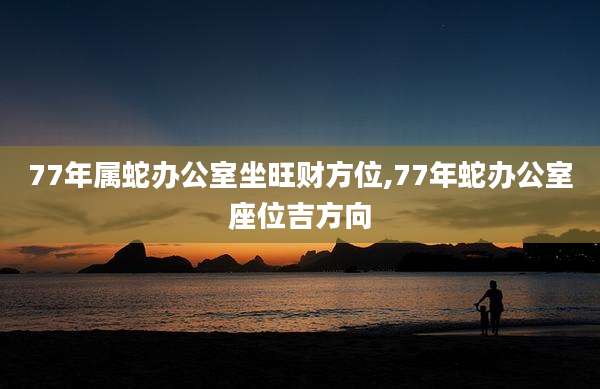 77年属蛇办公室坐旺财方位,77年蛇办公室座位吉方向