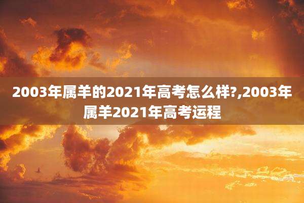 2003年属羊的2021年高考怎么样?,2003年属羊2021年高考运程