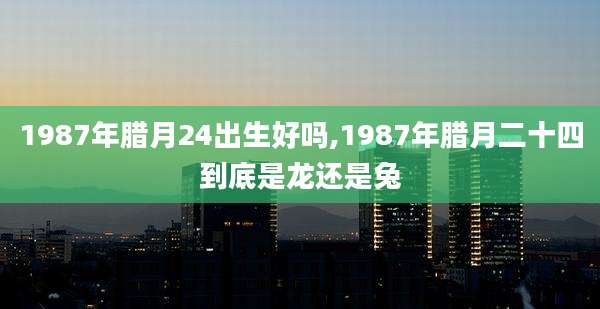 1987年腊月24出生好吗,1987年腊月二十四到底是龙还是兔