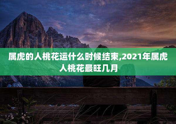 属虎的人桃花运什么时候结束,2021年属虎人桃花最旺几月