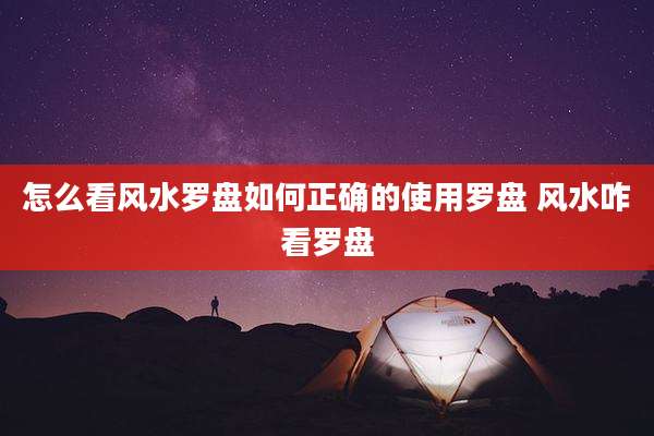 怎么看风水罗盘如何正确的使用罗盘 风水咋看罗盘