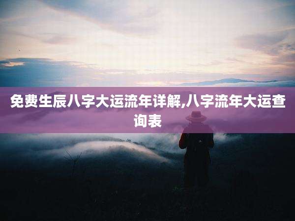 免费生辰八字大运流年详解,八字流年大运查询表