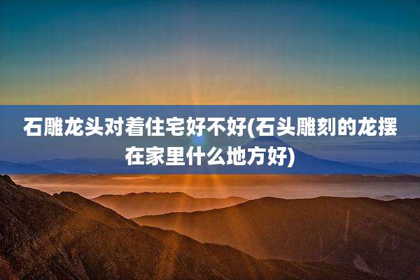石雕龙头对着住宅好不好(石头雕刻的龙摆在家里什么地方好)