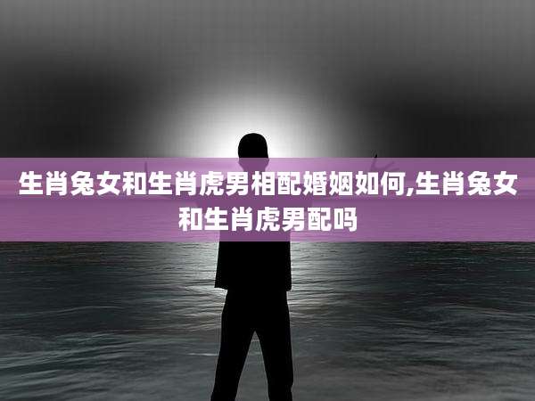 生肖兔女和生肖虎男相配婚姻如何,生肖兔女和生肖虎男配吗