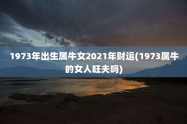 1973年出生属牛女2021年财运(1973属牛的女人旺夫吗)