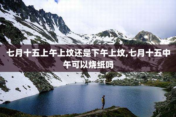 七月十五上午上坟还是下午上坟,七月十五中午可以烧纸吗