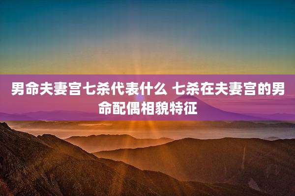 男命夫妻宫七杀代表什么 七杀在夫妻宫的男命配偶相貌特征