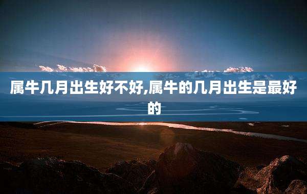属牛几月出生好不好,属牛的几月出生是最好的
