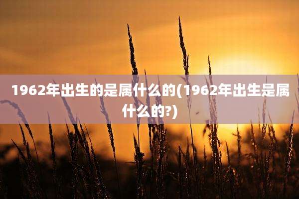 1962年出生的是属什么的(1962年出生是属什么的?)