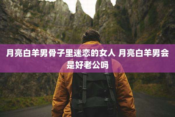 月亮白羊男骨子里迷恋的女人 月亮白羊男会是好老公吗