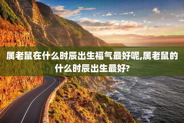 属老鼠在什么时辰出生福气最好呢,属老鼠的什么时辰出生最好?