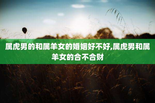 属虎男的和属羊女的婚姻好不好,属虎男和属羊女的合不合财