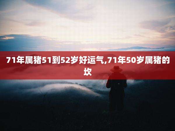 71年属猪51到52岁好运气,71年50岁属猪的坎